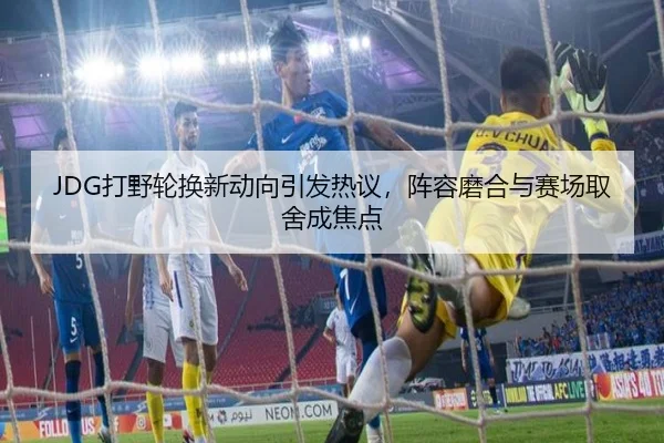 JDG打野轮换新动向引发热议，阵容磨合与赛场取舍成焦点